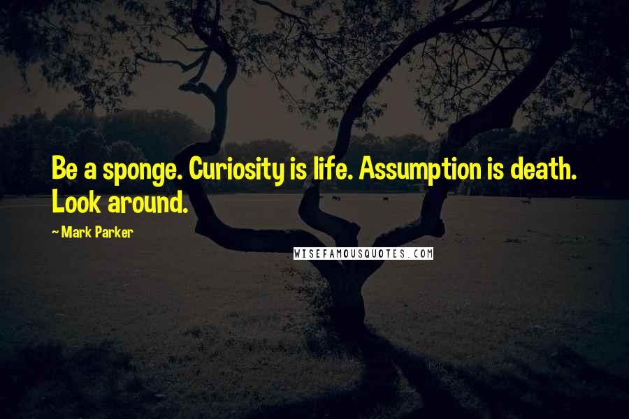 Mark Parker Quotes: Be a sponge. Curiosity is life. Assumption is death. Look around.