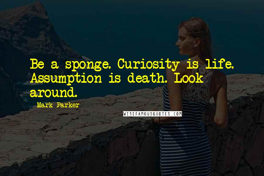 Mark Parker Quotes: Be a sponge. Curiosity is life. Assumption is death. Look around.