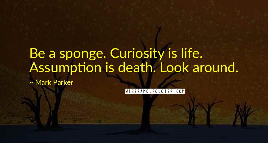 Mark Parker Quotes: Be a sponge. Curiosity is life. Assumption is death. Look around.