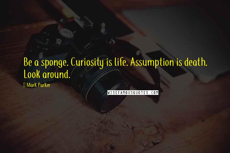 Mark Parker Quotes: Be a sponge. Curiosity is life. Assumption is death. Look around.