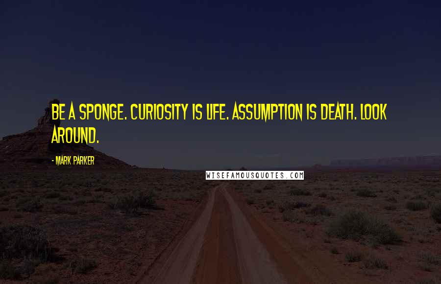 Mark Parker Quotes: Be a sponge. Curiosity is life. Assumption is death. Look around.