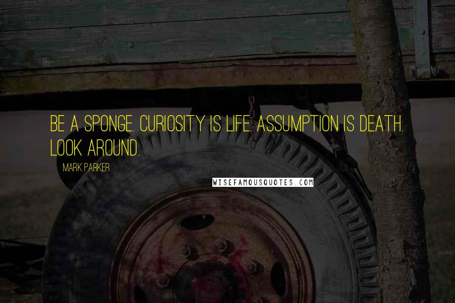Mark Parker Quotes: Be a sponge. Curiosity is life. Assumption is death. Look around.