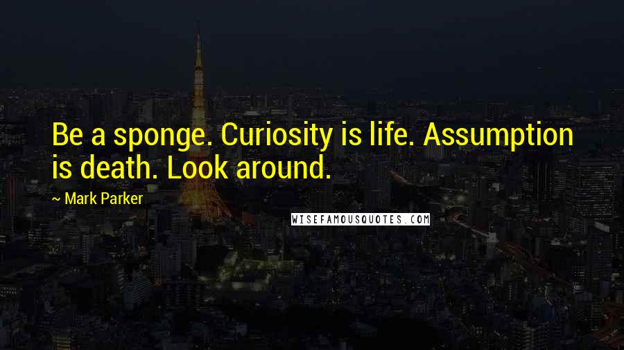 Mark Parker Quotes: Be a sponge. Curiosity is life. Assumption is death. Look around.