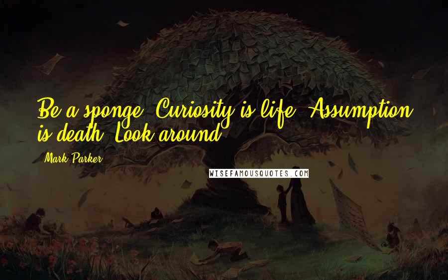 Mark Parker Quotes: Be a sponge. Curiosity is life. Assumption is death. Look around.