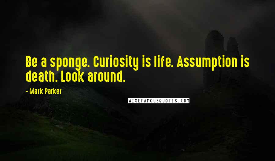 Mark Parker Quotes: Be a sponge. Curiosity is life. Assumption is death. Look around.