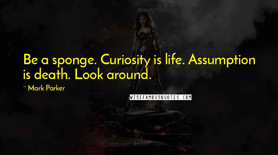 Mark Parker Quotes: Be a sponge. Curiosity is life. Assumption is death. Look around.