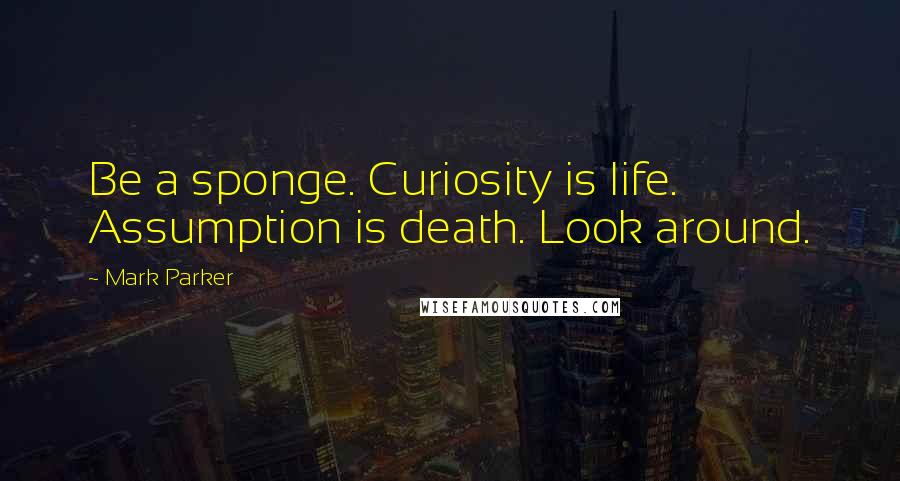 Mark Parker Quotes: Be a sponge. Curiosity is life. Assumption is death. Look around.