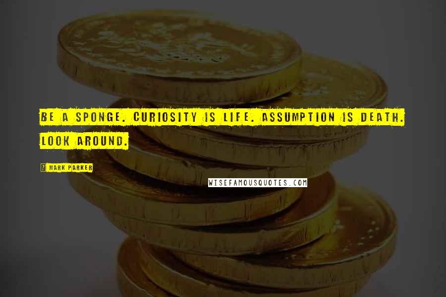 Mark Parker Quotes: Be a sponge. Curiosity is life. Assumption is death. Look around.