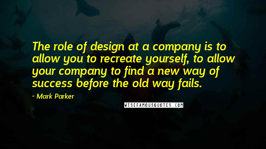 Mark Parker Quotes: The role of design at a company is to allow you to recreate yourself, to allow your company to find a new way of success before the old way fails.