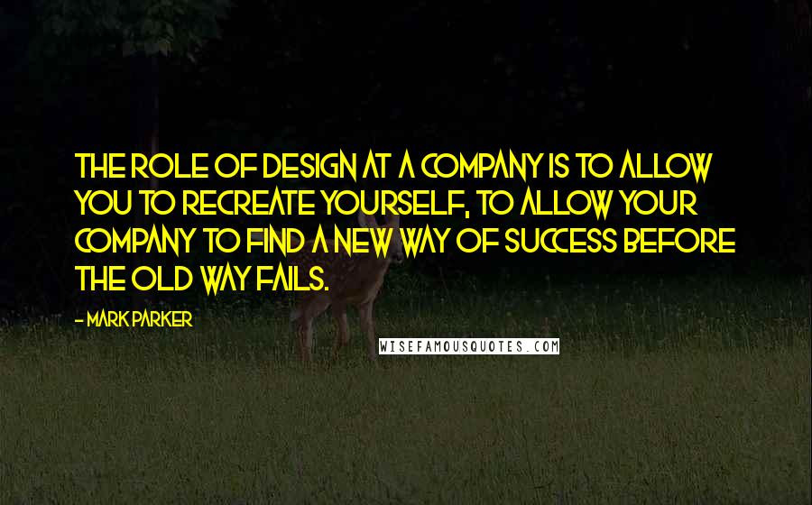 Mark Parker Quotes: The role of design at a company is to allow you to recreate yourself, to allow your company to find a new way of success before the old way fails.