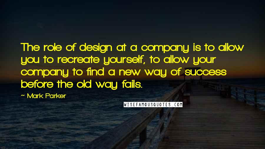 Mark Parker Quotes: The role of design at a company is to allow you to recreate yourself, to allow your company to find a new way of success before the old way fails.