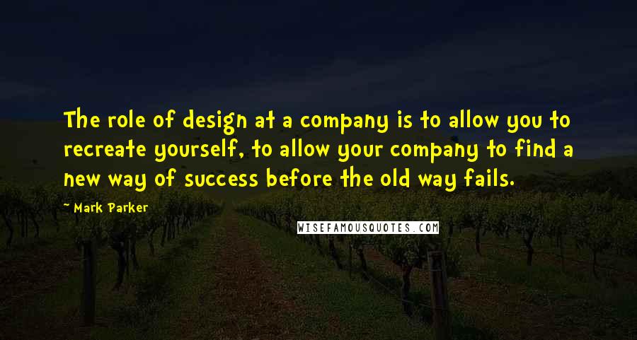 Mark Parker Quotes: The role of design at a company is to allow you to recreate yourself, to allow your company to find a new way of success before the old way fails.