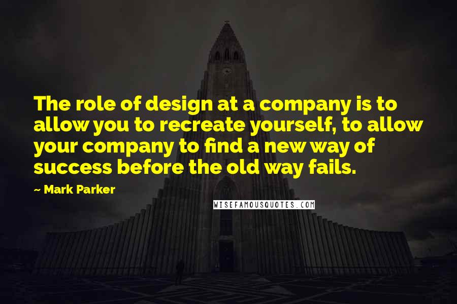 Mark Parker Quotes: The role of design at a company is to allow you to recreate yourself, to allow your company to find a new way of success before the old way fails.