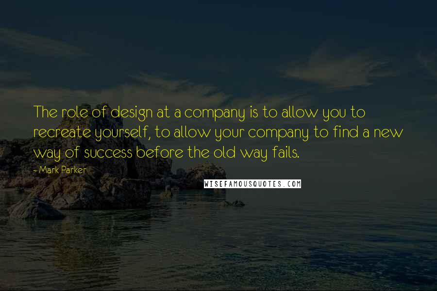 Mark Parker Quotes: The role of design at a company is to allow you to recreate yourself, to allow your company to find a new way of success before the old way fails.