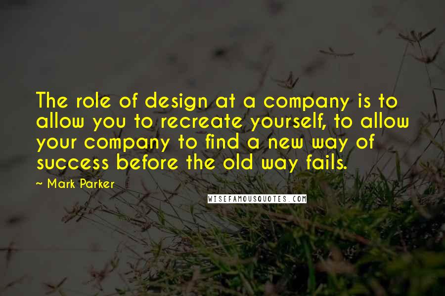 Mark Parker Quotes: The role of design at a company is to allow you to recreate yourself, to allow your company to find a new way of success before the old way fails.