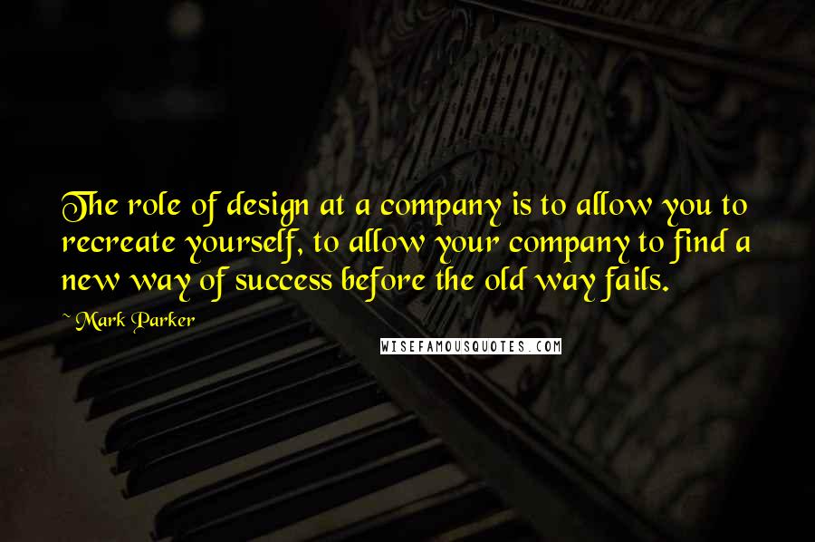 Mark Parker Quotes: The role of design at a company is to allow you to recreate yourself, to allow your company to find a new way of success before the old way fails.