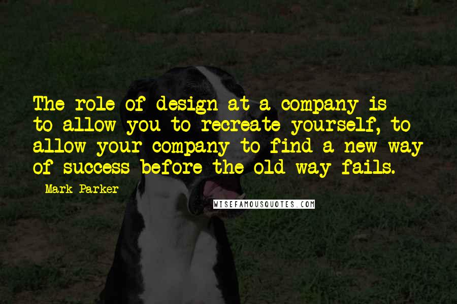 Mark Parker Quotes: The role of design at a company is to allow you to recreate yourself, to allow your company to find a new way of success before the old way fails.