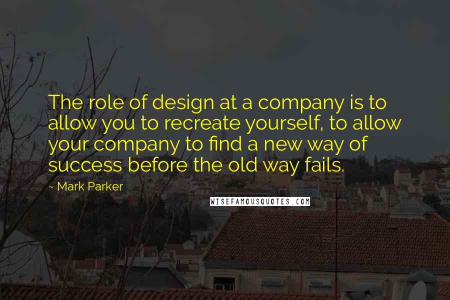 Mark Parker Quotes: The role of design at a company is to allow you to recreate yourself, to allow your company to find a new way of success before the old way fails.