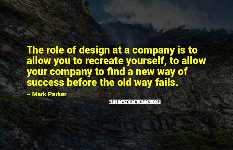 Mark Parker Quotes: The role of design at a company is to allow you to recreate yourself, to allow your company to find a new way of success before the old way fails.