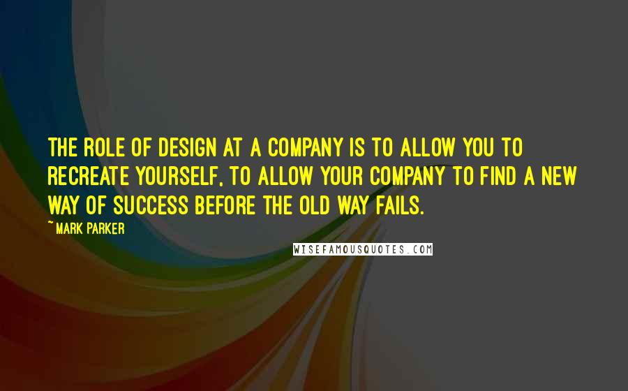 Mark Parker Quotes: The role of design at a company is to allow you to recreate yourself, to allow your company to find a new way of success before the old way fails.