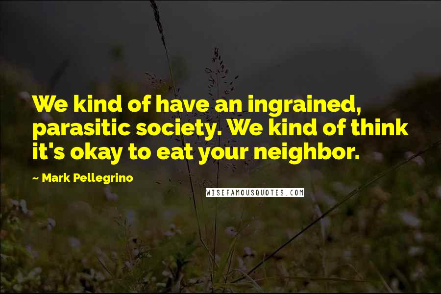 Mark Pellegrino Quotes: We kind of have an ingrained, parasitic society. We kind of think it's okay to eat your neighbor.