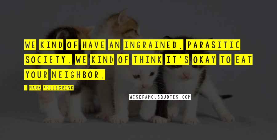 Mark Pellegrino Quotes: We kind of have an ingrained, parasitic society. We kind of think it's okay to eat your neighbor.