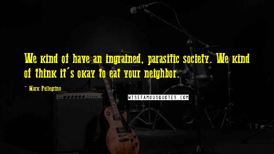Mark Pellegrino Quotes: We kind of have an ingrained, parasitic society. We kind of think it's okay to eat your neighbor.