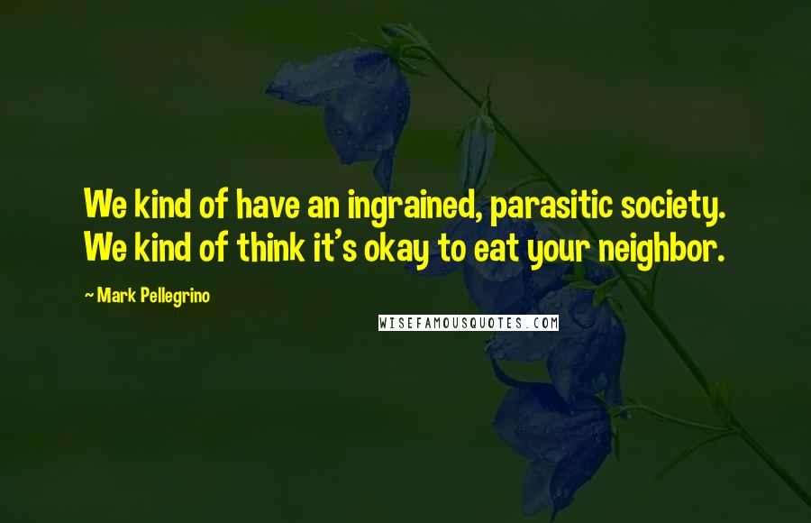 Mark Pellegrino Quotes: We kind of have an ingrained, parasitic society. We kind of think it's okay to eat your neighbor.