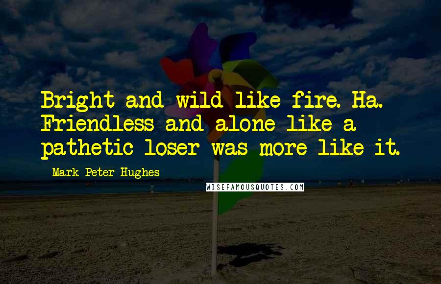 Mark Peter Hughes Quotes: Bright and wild like fire. Ha. Friendless and alone like a pathetic loser was more like it.