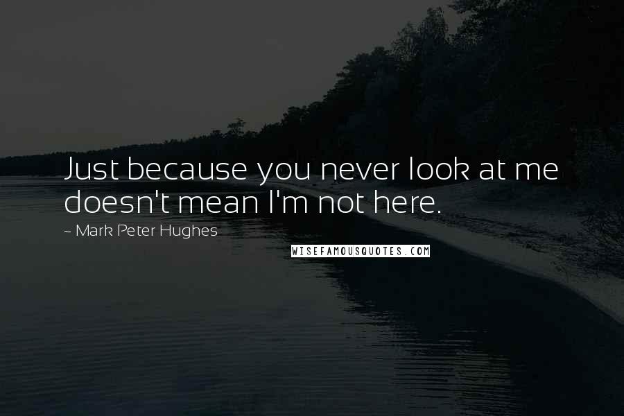 Mark Peter Hughes Quotes: Just because you never look at me doesn't mean I'm not here.