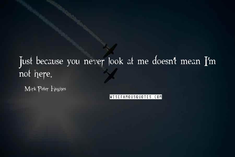 Mark Peter Hughes Quotes: Just because you never look at me doesn't mean I'm not here.