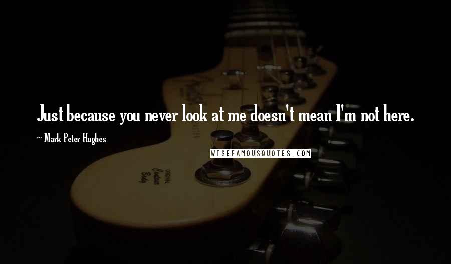 Mark Peter Hughes Quotes: Just because you never look at me doesn't mean I'm not here.