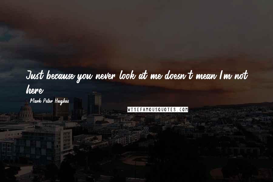 Mark Peter Hughes Quotes: Just because you never look at me doesn't mean I'm not here.