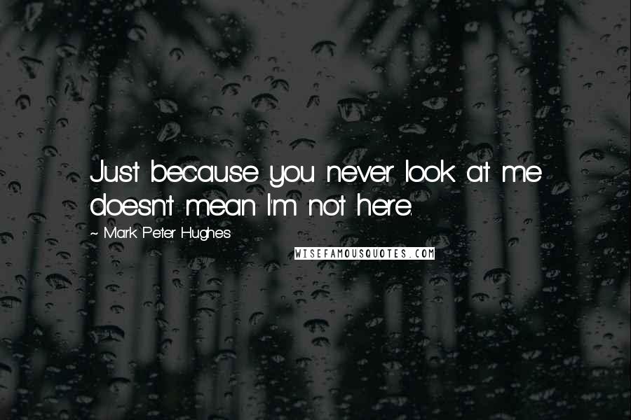 Mark Peter Hughes Quotes: Just because you never look at me doesn't mean I'm not here.