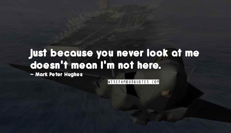 Mark Peter Hughes Quotes: Just because you never look at me doesn't mean I'm not here.