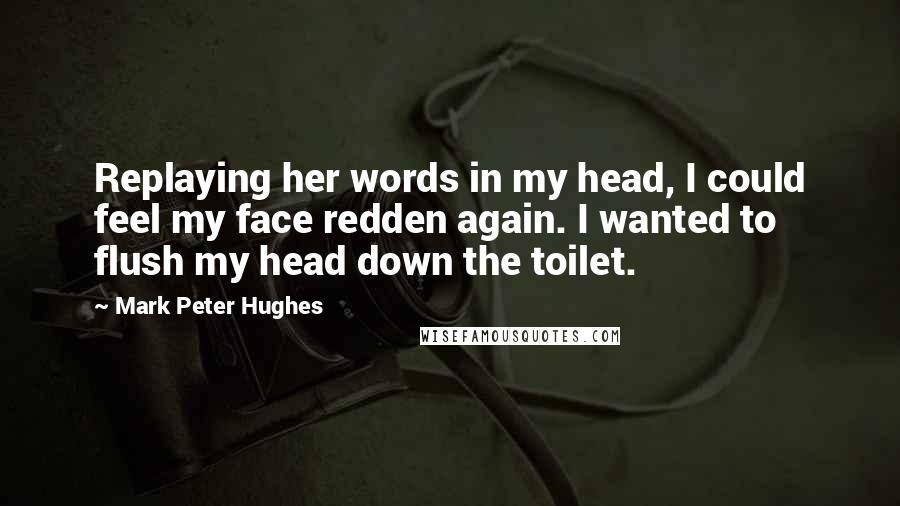 Mark Peter Hughes Quotes: Replaying her words in my head, I could feel my face redden again. I wanted to flush my head down the toilet.