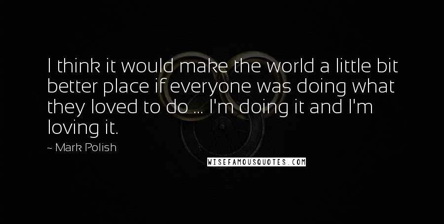 Mark Polish Quotes: I think it would make the world a little bit better place if everyone was doing what they loved to do ... I'm doing it and I'm loving it.