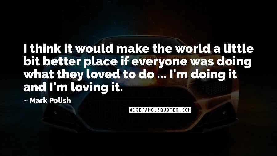 Mark Polish Quotes: I think it would make the world a little bit better place if everyone was doing what they loved to do ... I'm doing it and I'm loving it.