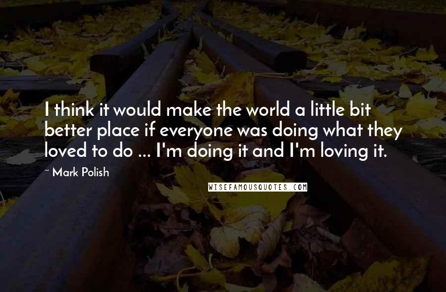 Mark Polish Quotes: I think it would make the world a little bit better place if everyone was doing what they loved to do ... I'm doing it and I'm loving it.