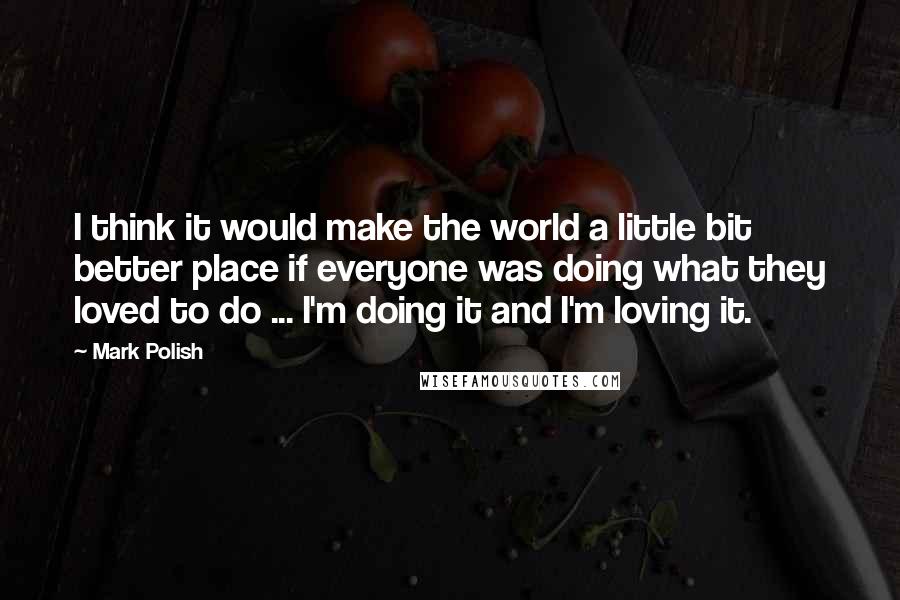 Mark Polish Quotes: I think it would make the world a little bit better place if everyone was doing what they loved to do ... I'm doing it and I'm loving it.