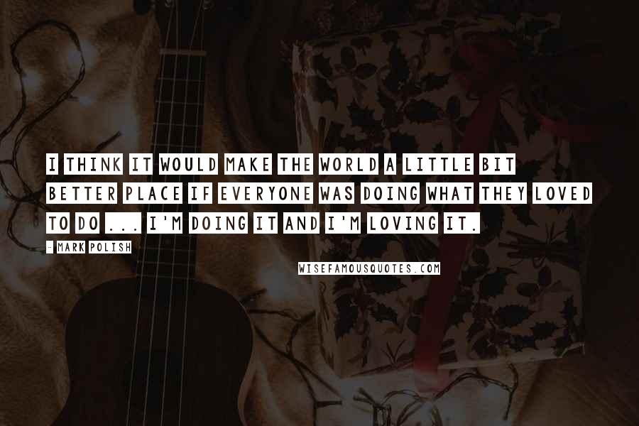 Mark Polish Quotes: I think it would make the world a little bit better place if everyone was doing what they loved to do ... I'm doing it and I'm loving it.