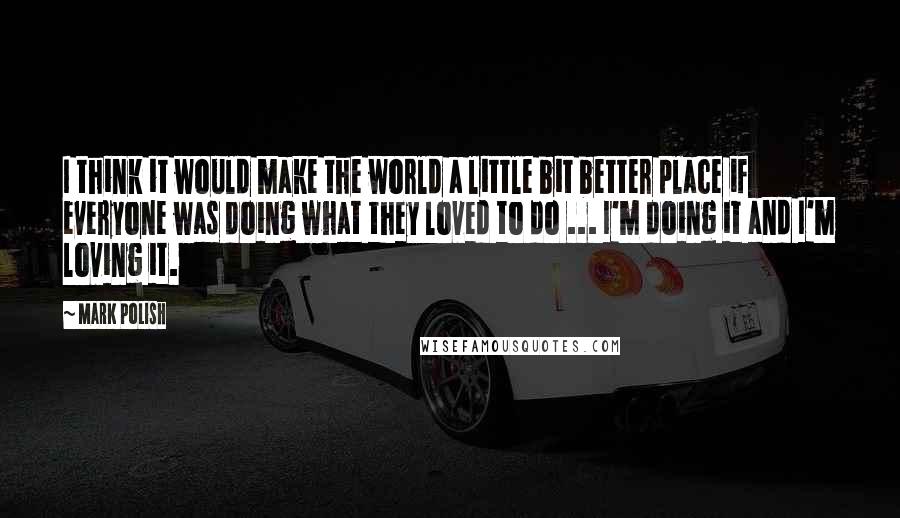 Mark Polish Quotes: I think it would make the world a little bit better place if everyone was doing what they loved to do ... I'm doing it and I'm loving it.