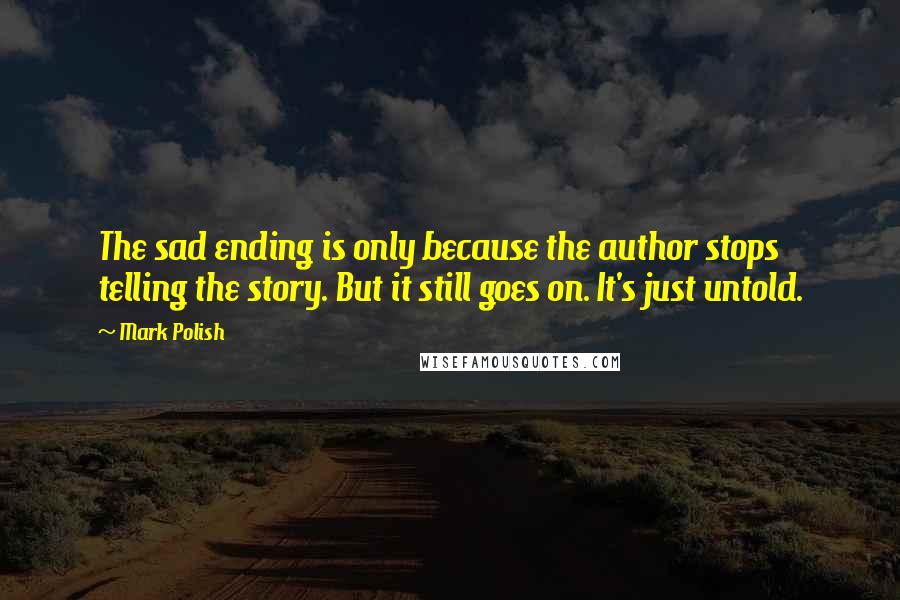 Mark Polish Quotes: The sad ending is only because the author stops telling the story. But it still goes on. It's just untold.