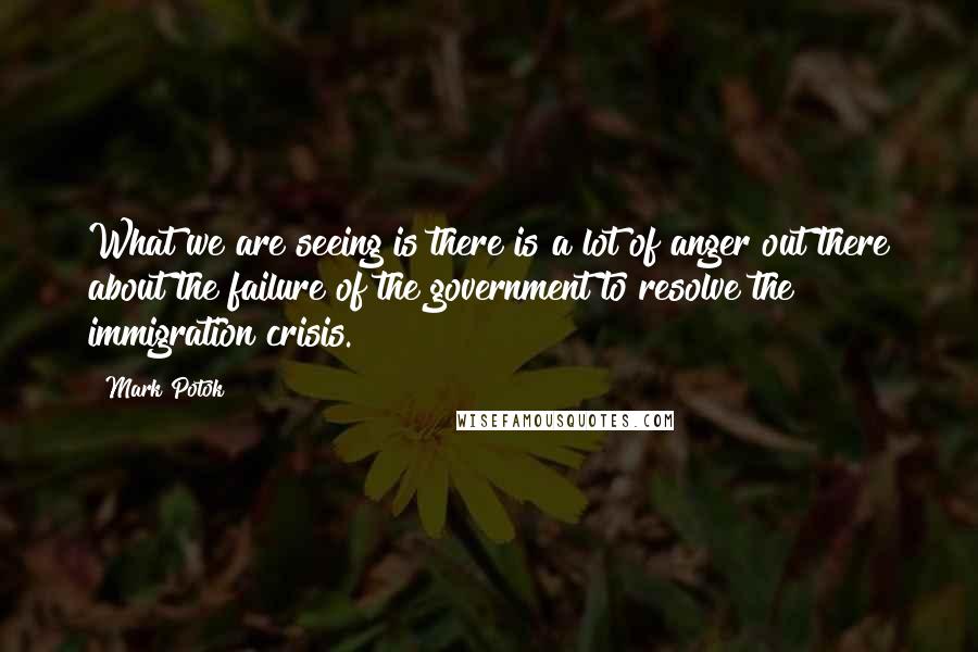 Mark Potok Quotes: What we are seeing is there is a lot of anger out there about the failure of the government to resolve the immigration crisis.