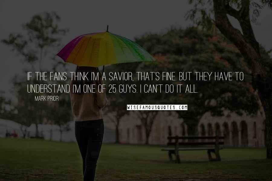 Mark Prior Quotes: If the fans think I'm a savior, that's fine. But they have to understand I'm one of 25 guys. I can't do it all.