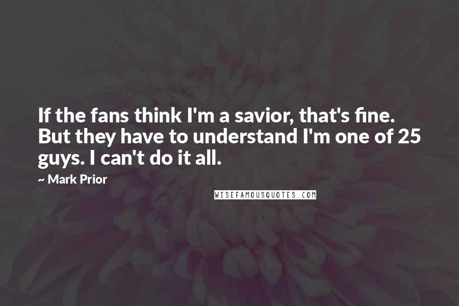 Mark Prior Quotes: If the fans think I'm a savior, that's fine. But they have to understand I'm one of 25 guys. I can't do it all.