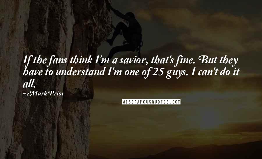 Mark Prior Quotes: If the fans think I'm a savior, that's fine. But they have to understand I'm one of 25 guys. I can't do it all.