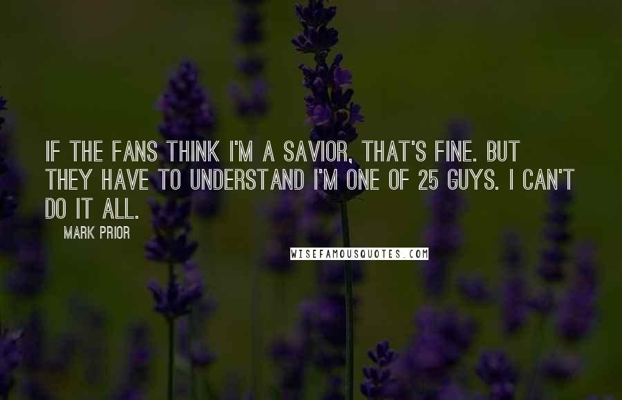 Mark Prior Quotes: If the fans think I'm a savior, that's fine. But they have to understand I'm one of 25 guys. I can't do it all.