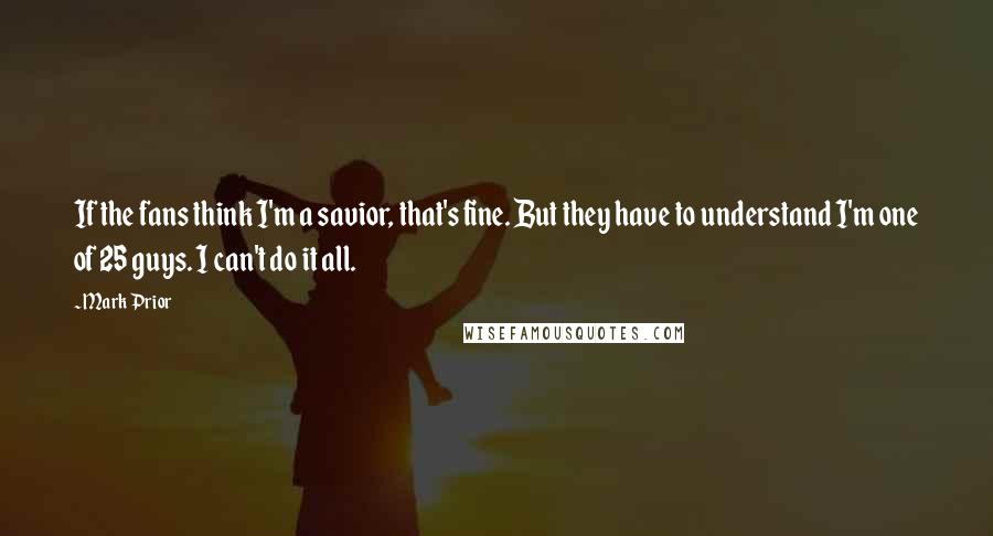 Mark Prior Quotes: If the fans think I'm a savior, that's fine. But they have to understand I'm one of 25 guys. I can't do it all.