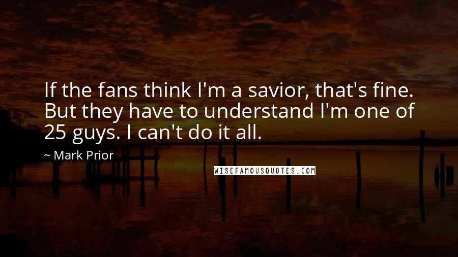 Mark Prior Quotes: If the fans think I'm a savior, that's fine. But they have to understand I'm one of 25 guys. I can't do it all.